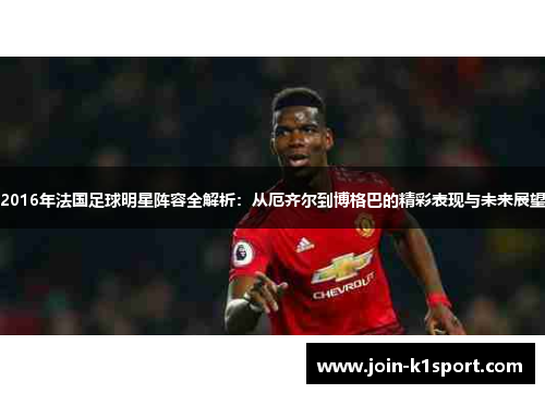 2016年法国足球明星阵容全解析：从厄齐尔到博格巴的精彩表现与未来展望