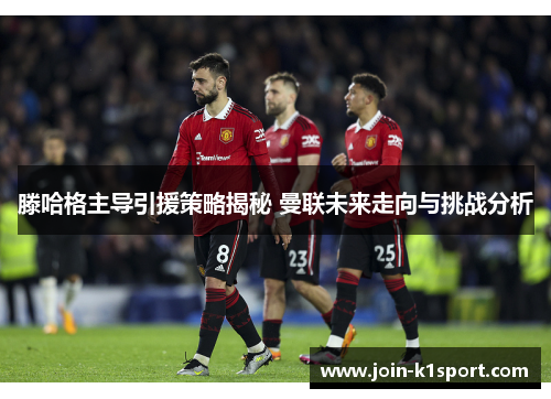 滕哈格主导引援策略揭秘 曼联未来走向与挑战分析