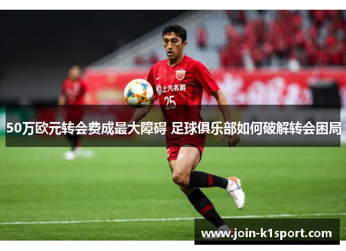 50万欧元转会费成最大障碍 足球俱乐部如何破解转会困局